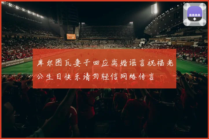 库尔图瓦妻子回应离婚谣言祝福老公生日快乐请勿轻信网络传言