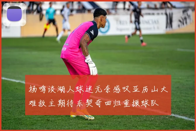 杨鸣谈湖人球迷无奈感叹亚历山大难救主期待东契奇回归重振球队