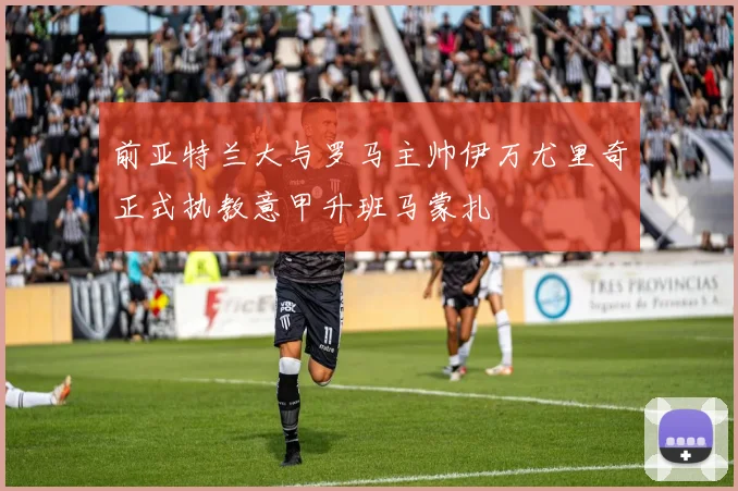 前亚特兰大与罗马主帅伊万尤里奇正式执教意甲升班马蒙扎