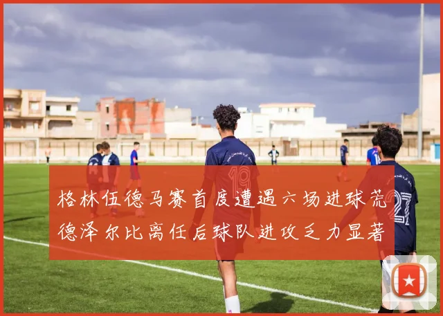 格林伍德马赛首度遭遇六场进球荒德泽尔比离任后球队进攻乏力显著