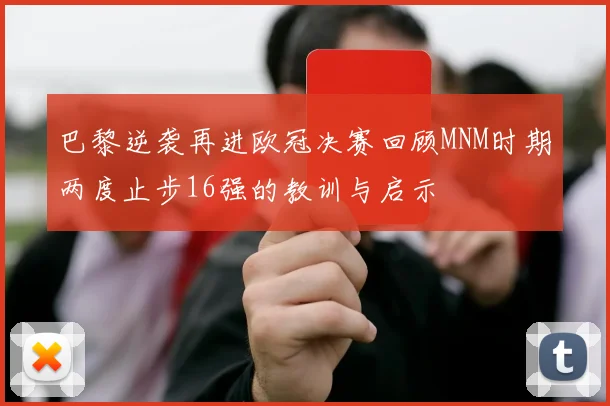 巴黎逆袭再进欧冠决赛回顾MNM时期两度止步16强的教训与启示