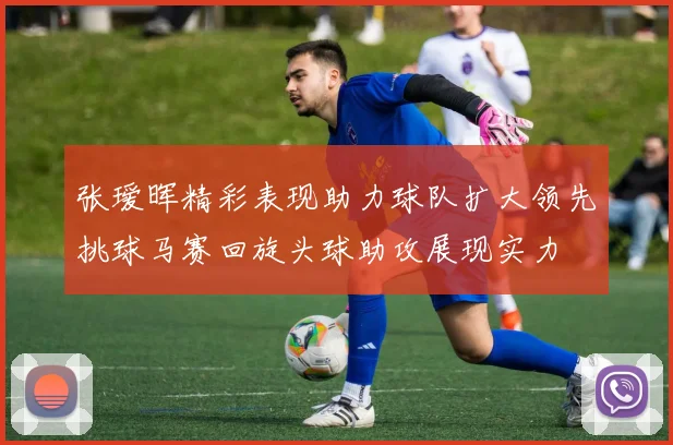 张瑷晖精彩表现助力球队扩大领先挑球马赛回旋头球助攻展现实力