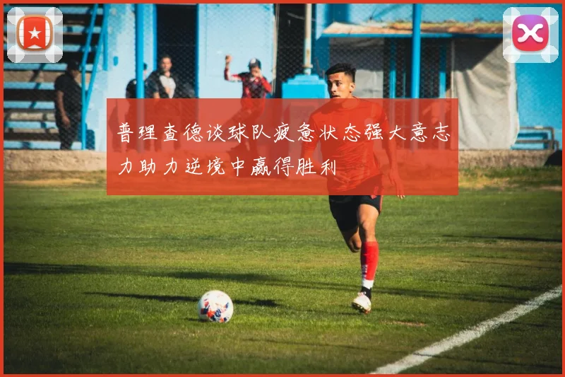 普理查德谈球队疲惫状态强大意志力助力逆境中赢得胜利