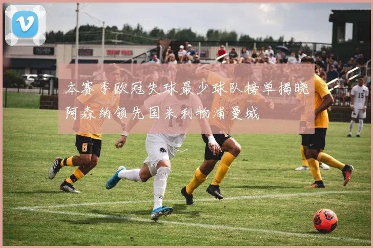 本赛季欧冠失球最少球队榜单揭晓阿森纳领先国米利物浦曼城