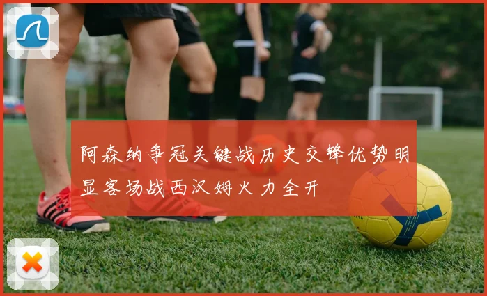 阿森纳争冠关键战历史交锋优势明显客场战西汉姆火力全开