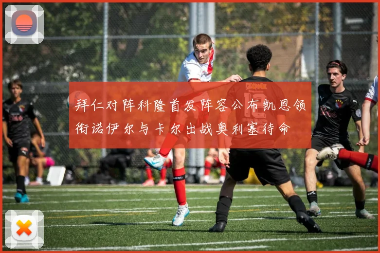 拜仁对阵科隆首发阵容公布凯恩领衔诺伊尔与卡尔出战奥利塞待命
