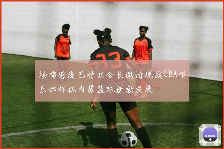 杨鸣感谢巴特尔会长邀请观战CBA俱乐部杯祝内蒙篮球蓬勃发展