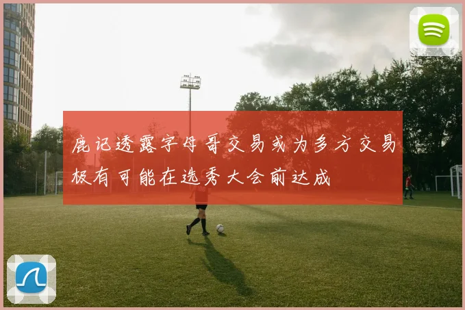 鹿记透露字母哥交易或为多方交易极有可能在选秀大会前达成