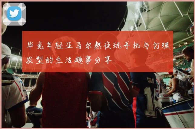 毕竟年轻亚马尔熬夜玩手机与打理发型的生活趣事分享