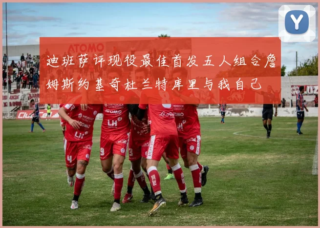 迪班萨评现役最佳首发五人组合詹姆斯约基奇杜兰特库里与我自己