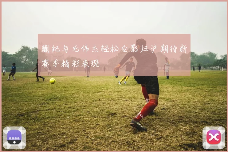 蒯纪与毛伟杰轻松合影归沪期待新赛季精彩表现
